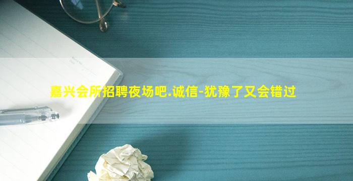 嘉兴会所招聘夜场吧.诚信-犹豫了又会错过